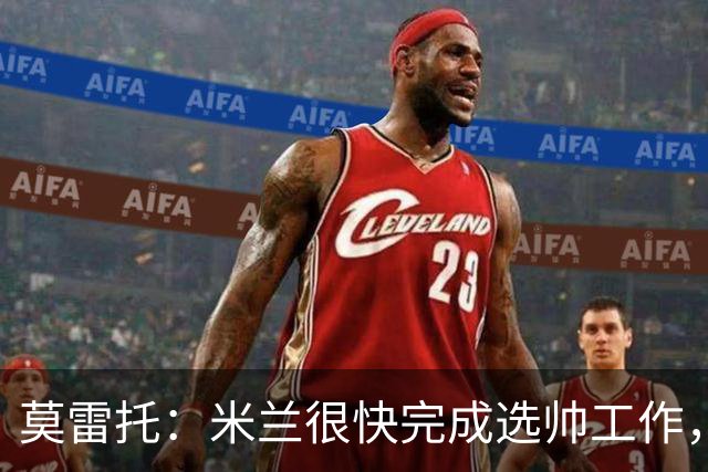 莫雷托：米兰很快完成选帅工作，格拉斯纳等人仍在等待其决定